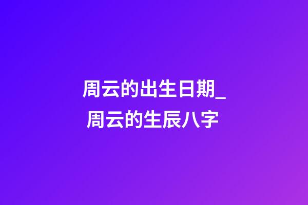 周云的出生日期_ 周云的生辰八字